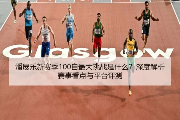 潘展乐新赛季100自最大挑战是什么？深度解析赛事看点与平台评测