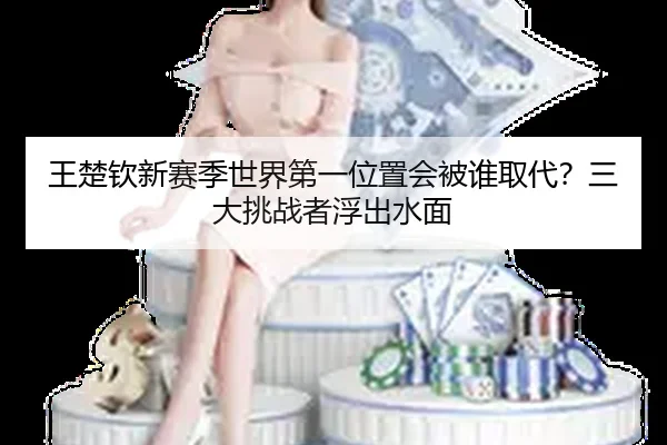 王楚钦新赛季世界第一位置会被谁取代？三大挑战者浮出水面