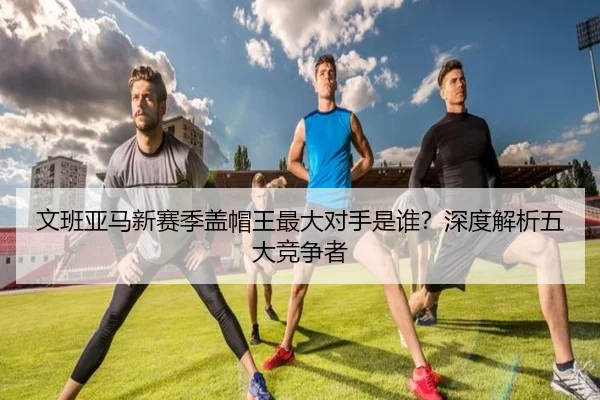 文班亚马新赛季盖帽王最大对手是谁？深度解析五大竞争者