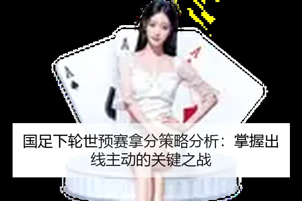 国足下轮世预赛拿分策略分析：掌握出线主动的关键之战
