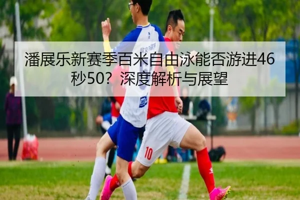 潘展乐新赛季百米自由泳能否游进46秒50？深度解析与展望