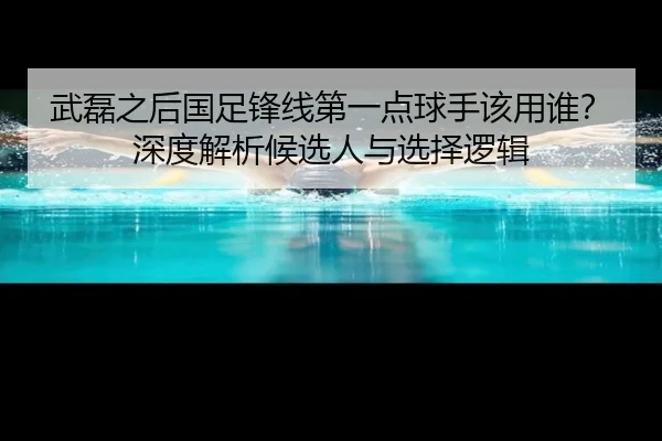 武磊之后国足锋线第一点球手该用谁？深度解析候选人与选择逻辑